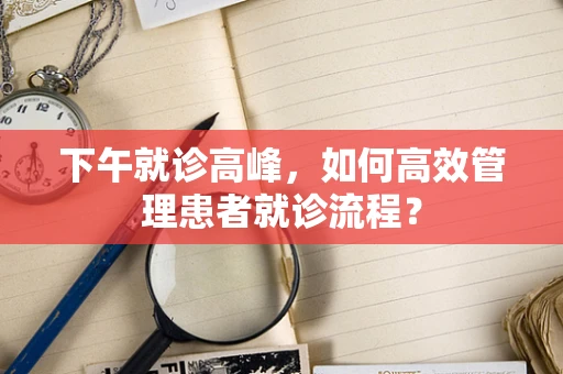 下午就诊高峰，如何高效管理患者就诊流程？