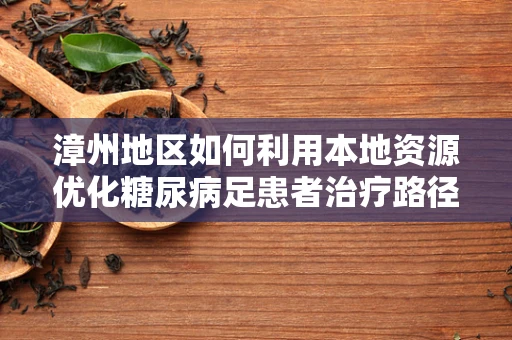 漳州地区如何利用本地资源优化糖尿病足患者治疗路径？