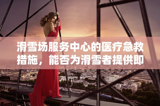 滑雪场服务中心的医疗急救措施，能否为滑雪者提供即时安全保障？