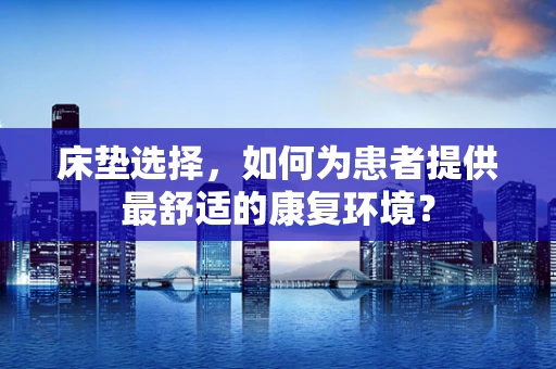 床垫选择，如何为患者提供最舒适的康复环境？