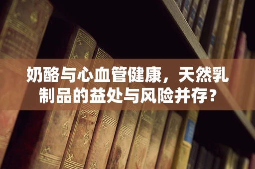 奶酪与心血管健康，天然乳制品的益处与风险并存？