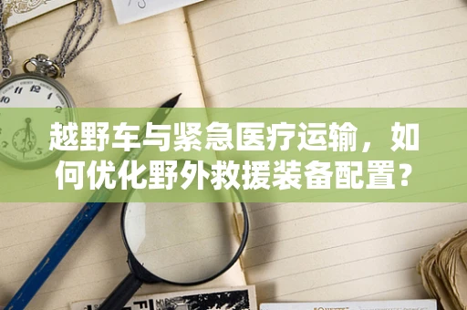 越野车与紧急医疗运输，如何优化野外救援装备配置？