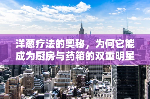 洋葱疗法的奥秘，为何它能成为厨房与药箱的双重明星？