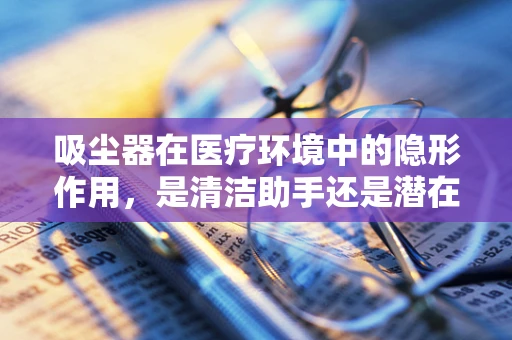 吸尘器在医疗环境中的隐形作用，是清洁助手还是潜在风险？