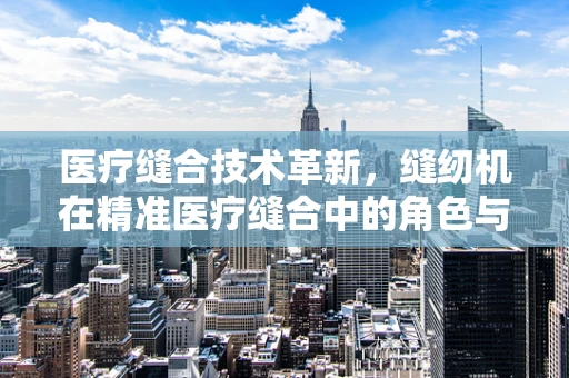 医疗缝合技术革新，缝纫机在精准医疗缝合中的角色与挑战