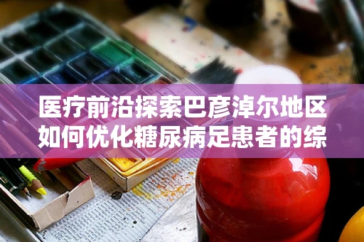 医疗前沿探索巴彦淖尔地区如何优化糖尿病足患者的综合治疗策略？