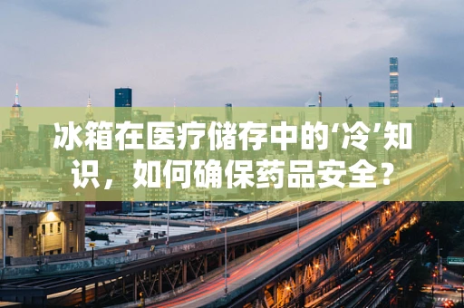 冰箱在医疗储存中的‘冷’知识，如何确保药品安全？