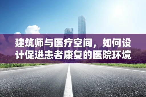 建筑师与医疗空间，如何设计促进患者康复的医院环境？