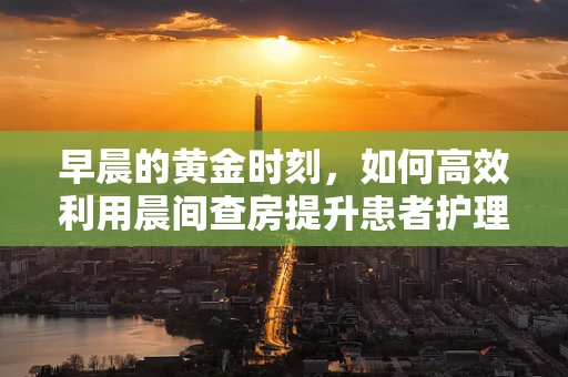 早晨的黄金时刻，如何高效利用晨间查房提升患者护理质量？