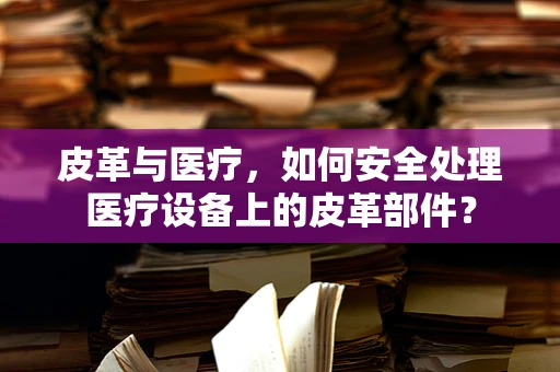 皮革与医疗，如何安全处理医疗设备上的皮革部件？
