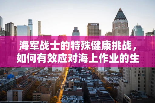 海军战士的特殊健康挑战，如何有效应对海上作业的生理与心理影响？