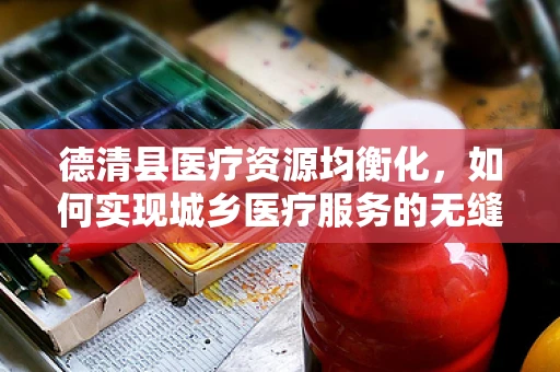德清县医疗资源均衡化，如何实现城乡医疗服务的无缝对接？