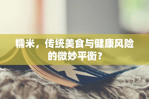 糯米，传统美食与健康风险的微妙平衡？