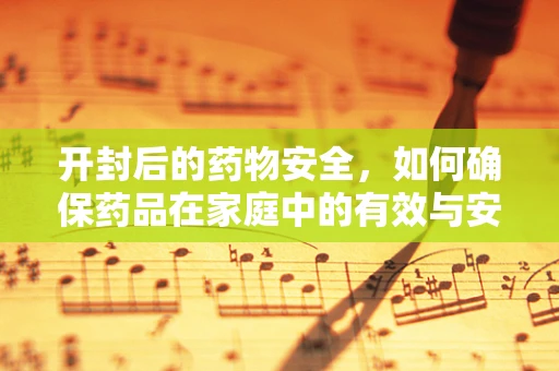 开封后的药物安全，如何确保药品在家庭中的有效与安全使用？