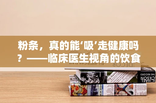 粉条，真的能‘吸’走健康吗？——临床医生视角的饮食小知识