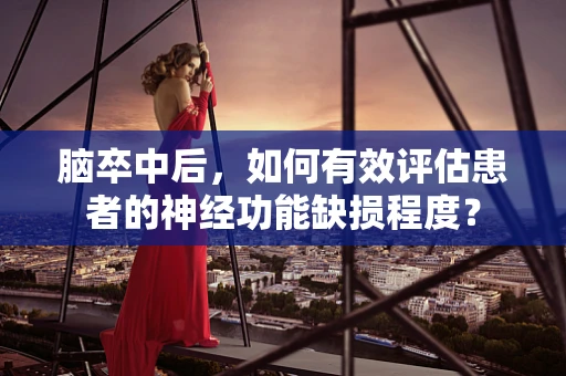 脑卒中后，如何有效评估患者的神经功能缺损程度？