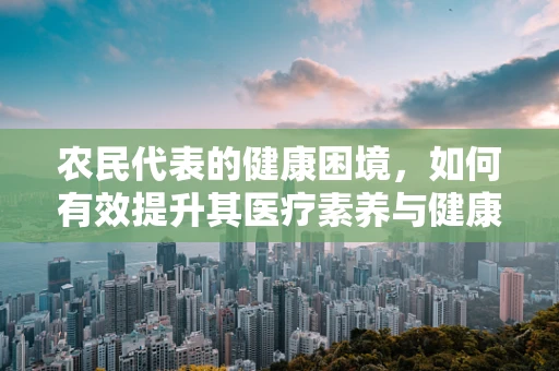 农民代表的健康困境，如何有效提升其医疗素养与健康意识？