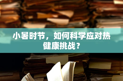 小暑时节，如何科学应对热健康挑战？