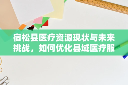 宿松县医疗资源现状与未来挑战，如何优化县域医疗服务？