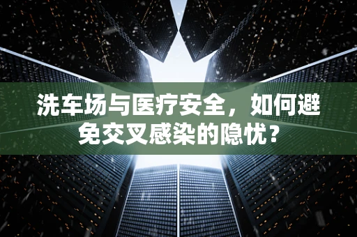 洗车场与医疗安全，如何避免交叉感染的隐忧？