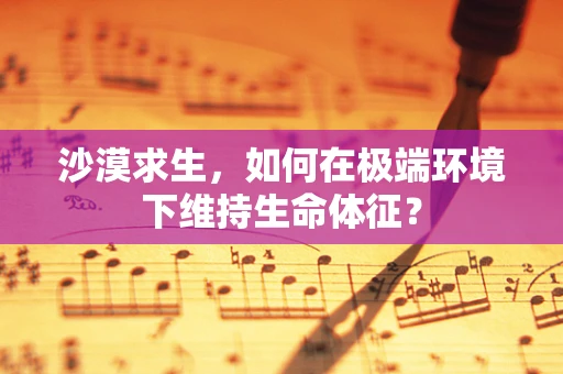 沙漠求生，如何在极端环境下维持生命体征？