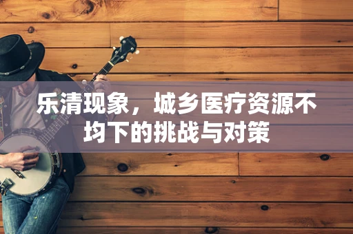 乐清现象，城乡医疗资源不均下的挑战与对策