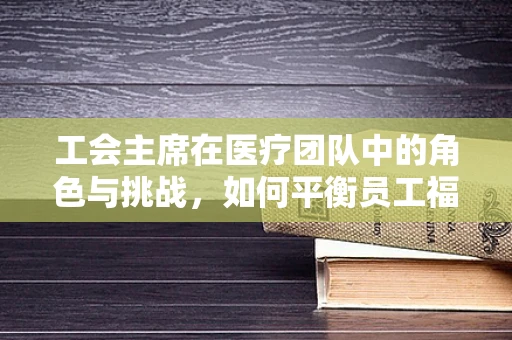 工会主席在医疗团队中的角色与挑战，如何平衡员工福祉与医疗质量？