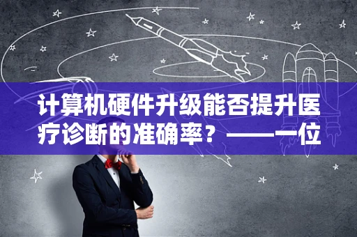 计算机硬件升级能否提升医疗诊断的准确率？——一位临床医生的视角