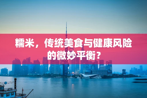 糯米，传统美食与健康风险的微妙平衡？