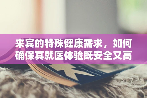 来宾的特殊健康需求，如何确保其就医体验既安全又高效？