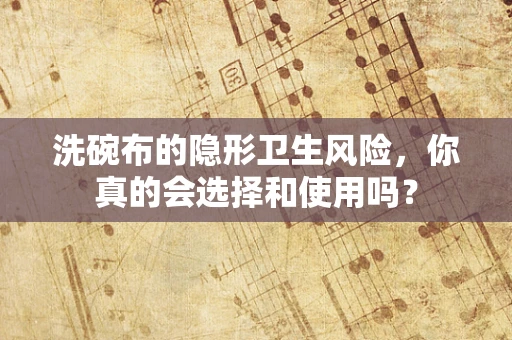 洗碗布的隐形卫生风险，你真的会选择和使用吗？