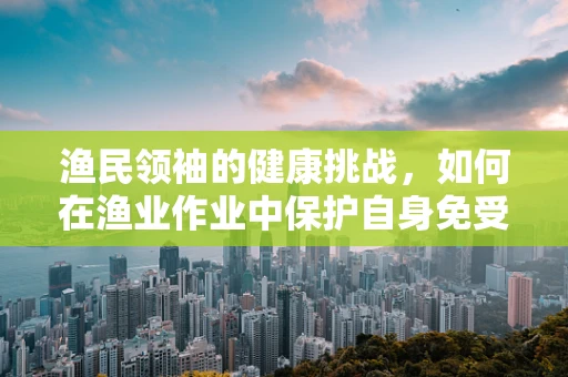 渔民领袖的健康挑战，如何在渔业作业中保护自身免受职业病威胁？