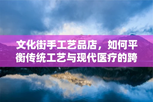 文化街手工艺品店，如何平衡传统工艺与现代医疗的跨界融合？