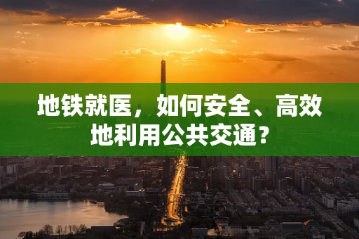 地铁就医，如何安全、高效地利用公共交通？