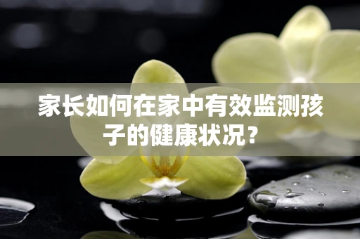 家长如何在家中有效监测孩子的健康状况？