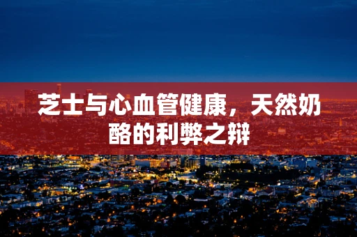 芝士与心血管健康，天然奶酪的利弊之辩