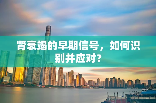 肾衰竭的早期信号，如何识别并应对？