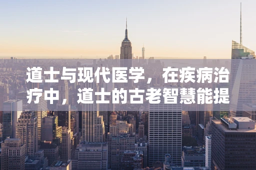 道士与现代医学，在疾病治疗中，道士的古老智慧能提供哪些启示？