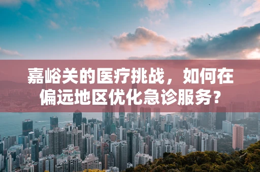 嘉峪关的医疗挑战，如何在偏远地区优化急诊服务？