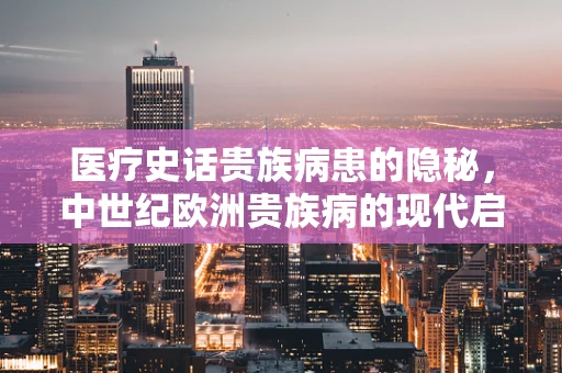 医疗史话贵族病患的隐秘，中世纪欧洲贵族病的现代启示