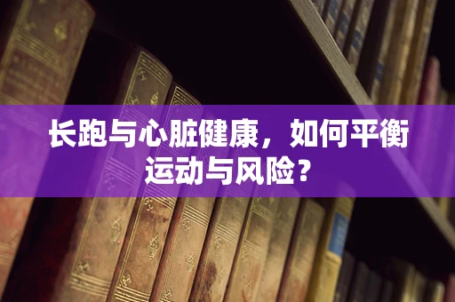 长跑与心脏健康，如何平衡运动与风险？