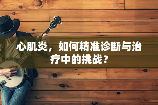 心肌炎，如何精准诊断与治疗中的挑战？