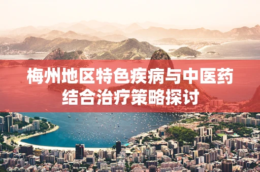 梅州地区特色疾病与中医药结合治疗策略探讨