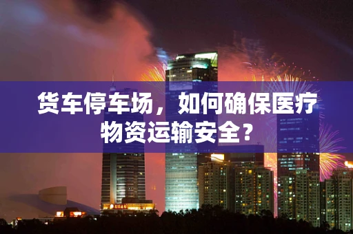 货车停车场，如何确保医疗物资运输安全？