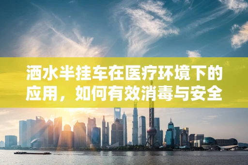 洒水半挂车在医疗环境下的应用，如何有效消毒与安全操作？