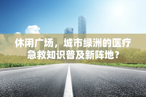 休闲广场，城市绿洲的医疗急救知识普及新阵地？