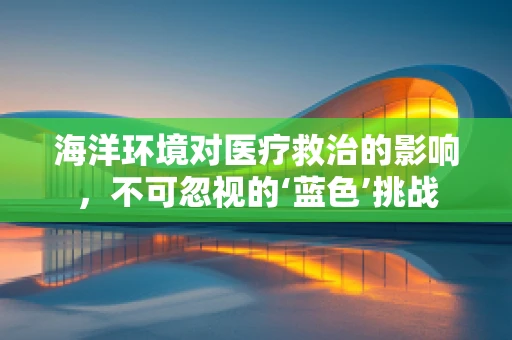 海洋环境对医疗救治的影响，不可忽视的‘蓝色’挑战