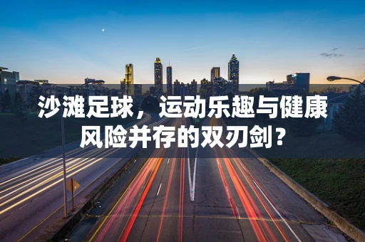 沙滩足球，运动乐趣与健康风险并存的双刃剑？