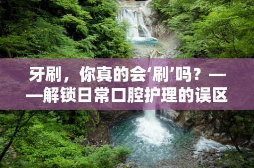 牙刷，你真的会‘刷’吗？——解锁日常口腔护理的误区