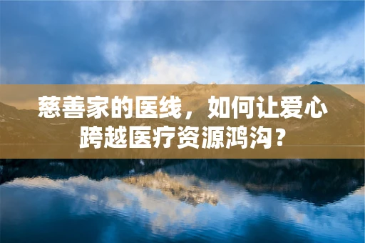 慈善家的医线，如何让爱心跨越医疗资源鸿沟？